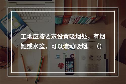 工地应按要求设置吸烟处，有烟缸或水盆，可以流动吸烟。（）