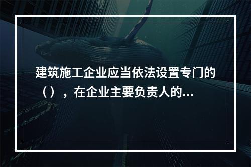 建筑施工企业应当依法设置专门的（ ），在企业主要负责人的领导