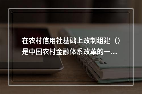 在农村信用社基础上改制组建（）是中国农村金融体系改革的一大突