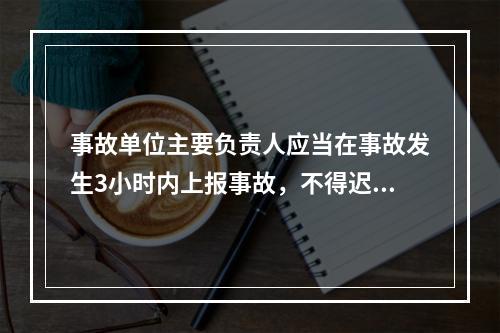 事故单位主要负责人应当在事故发生3小时内上报事故，不得迟报、