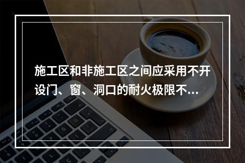 施工区和非施工区之间应采用不开设门、窗、洞口的耐火极限不低于