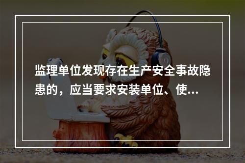 监理单位发现存在生产安全事故隐患的，应当要求安装单位、使用单