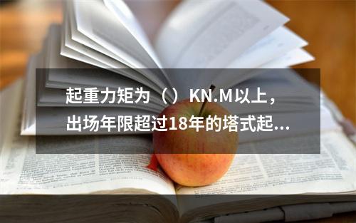 起重力矩为（ ）KN.M以上，出场年限超过18年的塔式起重机