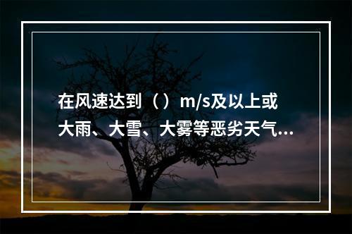 在风速达到（ ）m/s及以上或大雨、大雪、大雾等恶劣天气时，