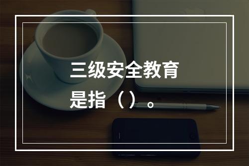 三级安全教育是指（ ）。