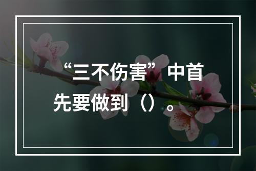 “三不伤害”中首先要做到（）。