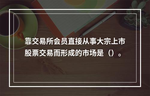 靠交易所会员直接从事大宗上市股票交易而形成的市场是（）。