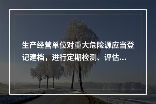 生产经营单位对重大危险源应当登记建档，进行定期检测、评估、监