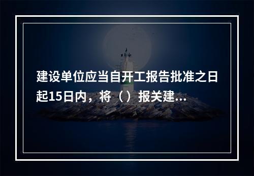 建设单位应当自开工报告批准之日起15日内，将（ ）报关建设工