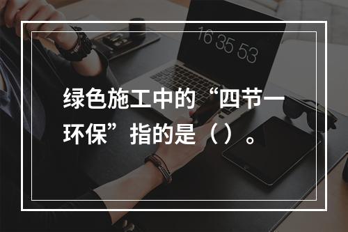 绿色施工中的“四节一环保”指的是（ ）。