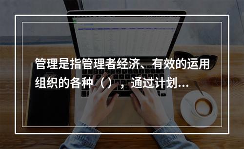 管理是指管理者经济、有效的运用组织的各种（ ），通过计划、组