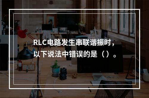 RLC电路发生串联谐振时，以下说法中错误的是（ ）。