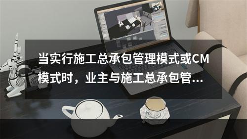 当实行施工总承包管理模式或CM模式时，业主与施工总承包管理单