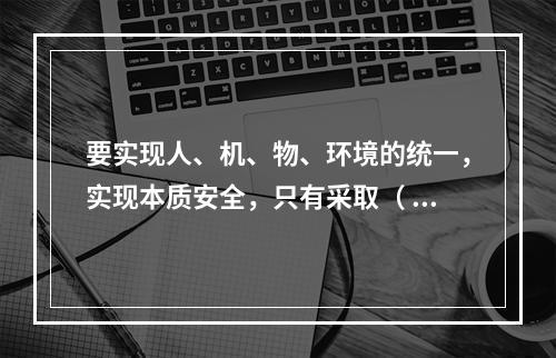 要实现人、机、物、环境的统一，实现本质安全，只有采取（ ）的