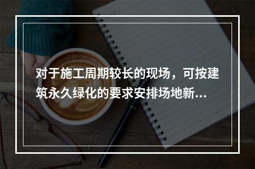 对于施工周期较长的现场，可按建筑永久绿化的要求安排场地新建绿