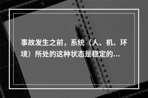 事故发生之前，系统（人、机、环境）所处的这种状态是稳定的。（