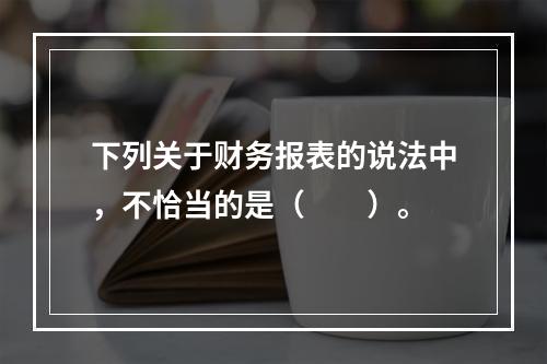 下列关于财务报表的说法中，不恰当的是（　　）。