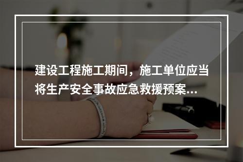 建设工程施工期间，施工单位应当将生产安全事故应急救援预案在施