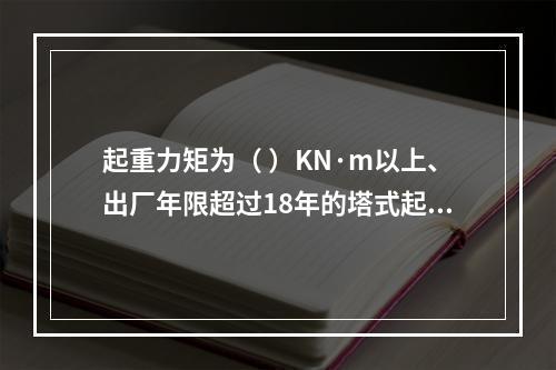 起重力矩为（ ）KN·m以上、出厂年限超过18年的塔式起重机