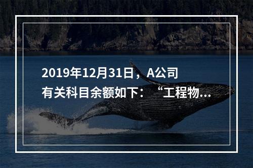 2019年12月31日，A公司有关科目余额如下：“工程物资”