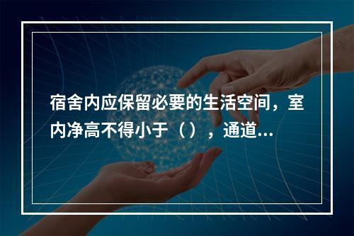 宿舍内应保留必要的生活空间，室内净高不得小于（ ），通道宽度