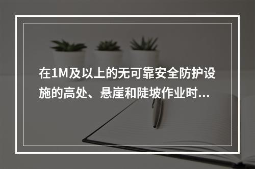 在1M及以上的无可靠安全防护设施的高处、悬崖和陡坡作业时，必