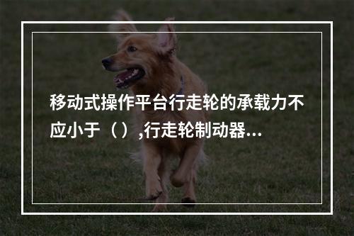 移动式操作平台行走轮的承载力不应小于（ ）,行走轮制动器的制