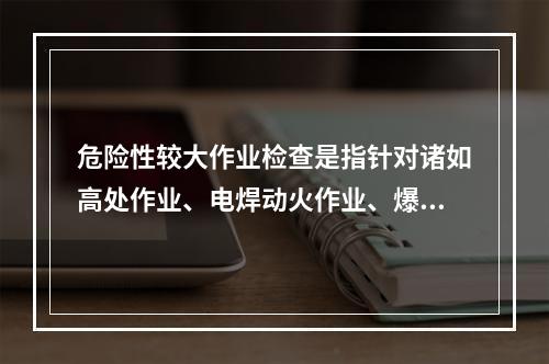 危险性较大作业检查是指针对诸如高处作业、电焊动火作业、爆破作