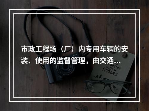 市政工程场（厂）内专用车辆的安装、使用的监督管理，由交通行政