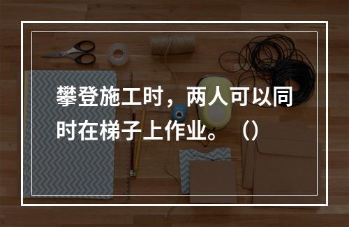 攀登施工时，两人可以同时在梯子上作业。（）