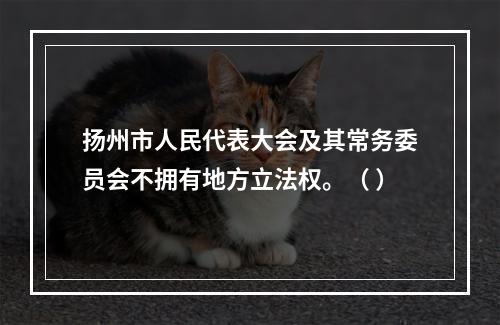 扬州市人民代表大会及其常务委员会不拥有地方立法权。（ ）