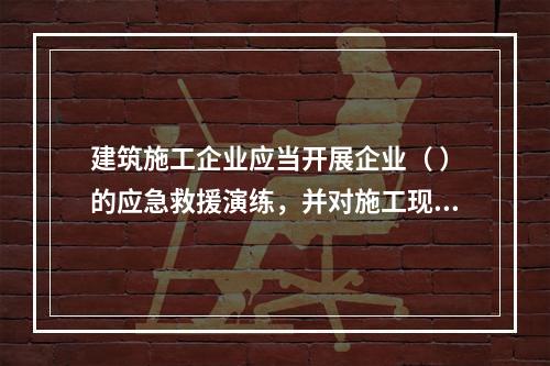 建筑施工企业应当开展企业（ ）的应急救援演练，并对施工现场提