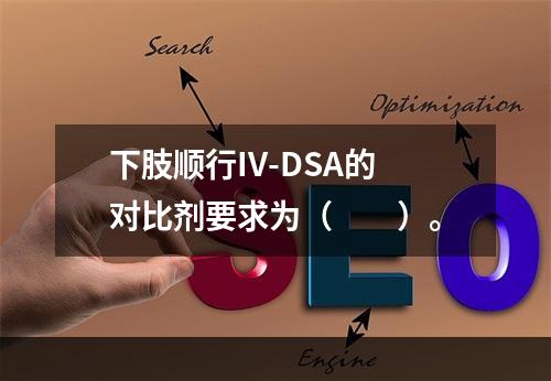 下肢顺行IV-DSA的对比剂要求为（　　）。