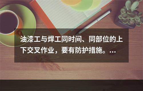 油漆工与焊工同时间、同部位的上下交叉作业，要有防护措施。（）