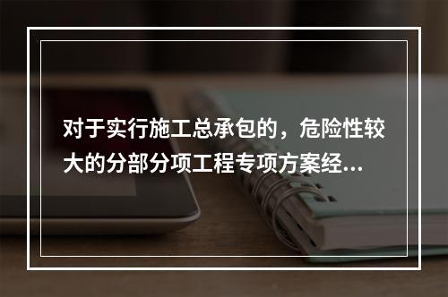 对于实行施工总承包的，危险性较大的分部分项工程专项方案经审核