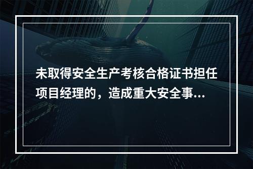 未取得安全生产考核合格证书担任项目经理的，造成重大安全事故的