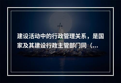 建设活动中的行政管理关系，是国家及其建设行政主管部门同（）及