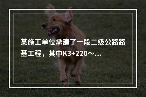 某施工单位承建了一段二级公路路基工程，其中K3+220～K3