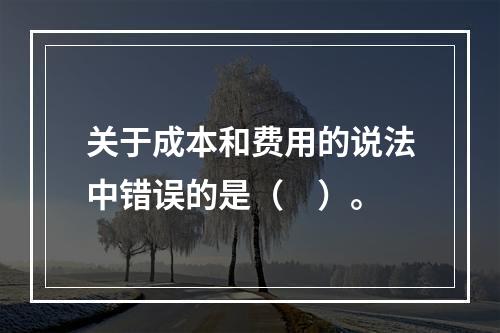 关于成本和费用的说法中错误的是（　）。