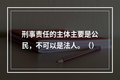 刑事责任的主体主要是公民，不可以是法人。（）