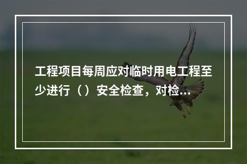 工程项目每周应对临时用电工程至少进行（ ）安全检查，对检查中