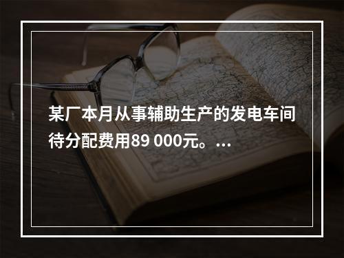 某厂本月从事辅助生产的发电车间待分配费用89 000元。本月