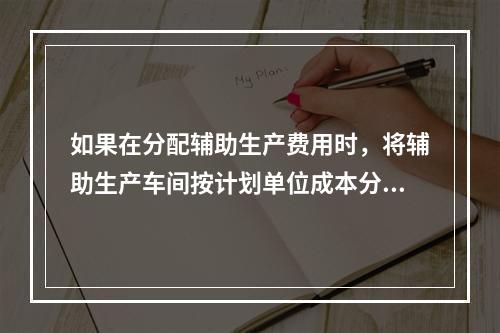 如果在分配辅助生产费用时，将辅助生产车间按计划单位成本分配转