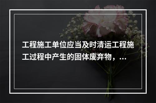 工程施工单位应当及时清运工程施工过程中产生的固体废弃物，并按