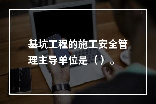 基坑工程的施工安全管理主导单位是（ ）。