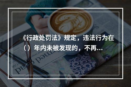 《行政处罚法》规定，违法行为在（ ）年内未被发现的，不再给予