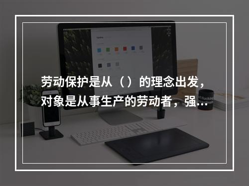 劳动保护是从（ ）的理念出发，对象是从事生产的劳动者，强调为