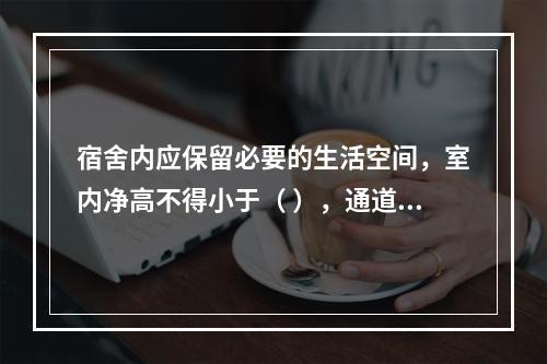 宿舍内应保留必要的生活空间，室内净高不得小于（ ），通道宽度