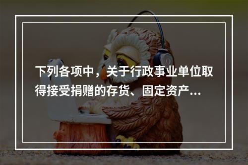 下列各项中，关于行政事业单位取得接受捐赠的存货、固定资产、无