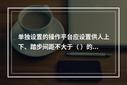 单独设置的操作平台应设置供人上下、踏步间距不大于（ ）的扶梯